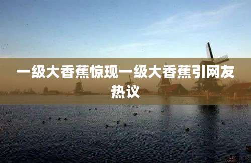 一级大香蕉惊现一级大香蕉引网友热议