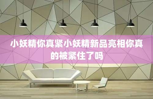 小妖精你真紧小妖精新品亮相你真的被紧住了吗