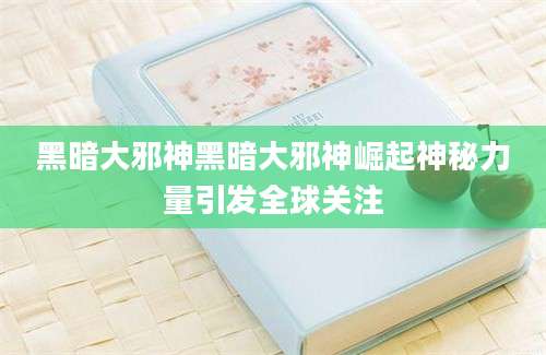 黑暗大邪神黑暗大邪神崛起神秘力量引发全球关注