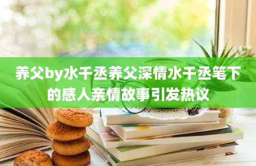养父by水千丞养父深情水千丞笔下的感人亲情故事引发热议