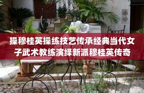 操穆桂英操练技艺传承经典当代女子武术教练演绎新派穆桂英传奇
