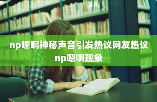 np嗯啊神秘声音引发热议网友热议np嗯啊现象