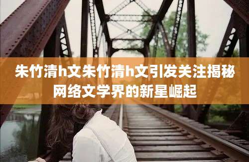 朱竹清h文朱竹清h文引发关注揭秘网络文学界的新星崛起
