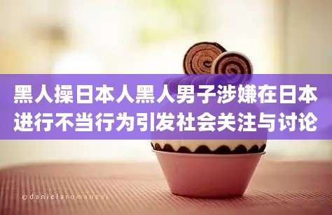 黑人操日本人黑人男子涉嫌在日本进行不当行为引发社会关注与讨论