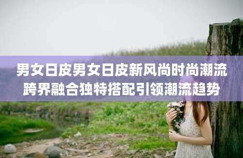 男女日皮男女日皮新风尚时尚潮流跨界融合独特搭配引领潮流趋势