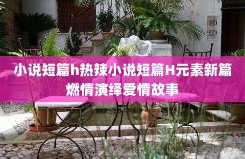 小说短篇h热辣小说短篇H元素新篇燃情演绎爱情故事