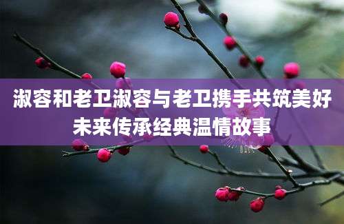 淑容和老卫淑容与老卫携手共筑美好未来传承经典温情故事