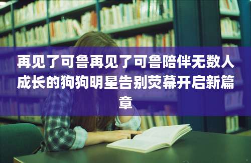 再见了可鲁再见了可鲁陪伴无数人成长的狗狗明星告别荧幕开启新篇章