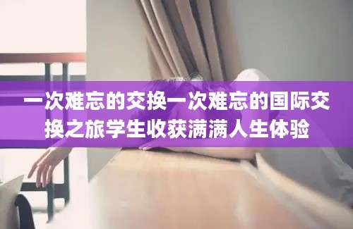 一次难忘的交换一次难忘的国际交换之旅学生收获满满人生体验