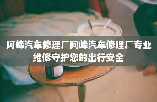 阿峰汽车修理厂阿峰汽车修理厂专业维修守护您的出行安全