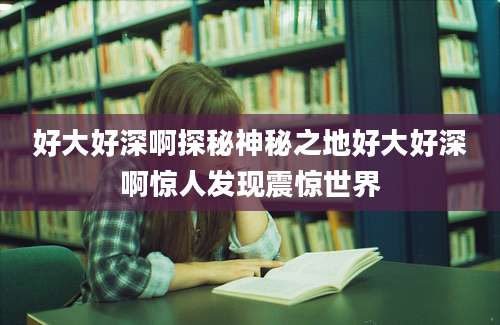 好大好深啊探秘神秘之地好大好深啊惊人发现震惊世界