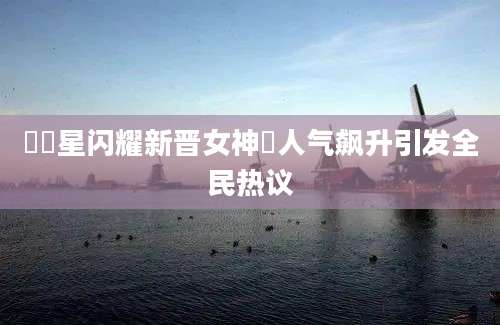 姇姇星闪耀新晋女神姇人气飙升引发全民热议