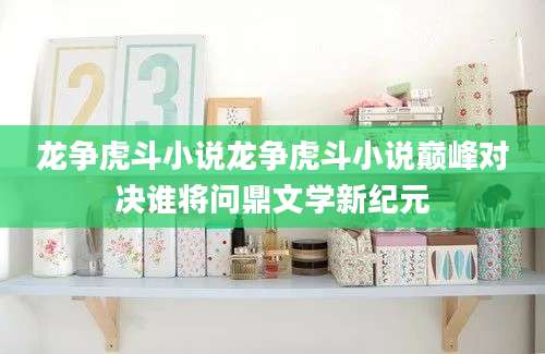 龙争虎斗小说龙争虎斗小说巅峰对决谁将问鼎文学新纪元