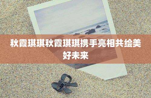 秋霞琪琪秋霞琪琪携手亮相共绘美好未来