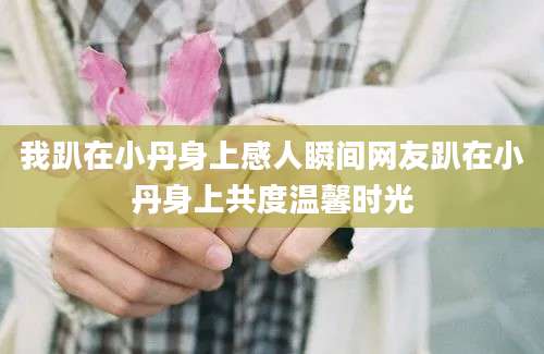 我趴在小丹身上感人瞬间网友趴在小丹身上共度温馨时光