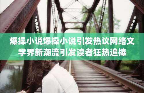 爆操小说爆操小说引发热议网络文学界新潮流引发读者狂热追捧