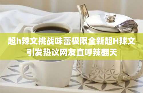 超h辣文挑战味蕾极限全新超H辣文引发热议网友直呼辣翻天