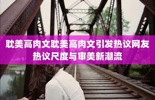 耽美高肉文耽美高肉文引发热议网友热议尺度与审美新潮流