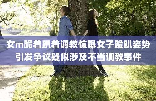 女m跪着趴着调教惊曝女子跪趴姿势引发争议疑似涉及不当调教事件