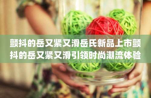 颤抖的岳又紧又滑岳氏新品上市颤抖的岳又紧又滑引领时尚潮流体验