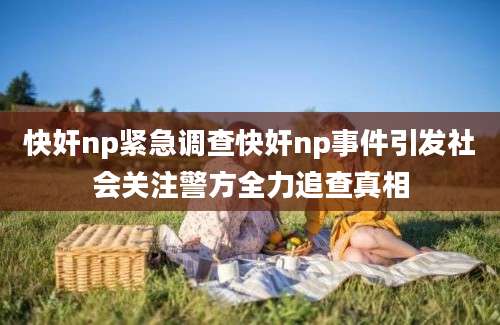 快奸np紧急调查快奸np事件引发社会关注警方全力追查真相