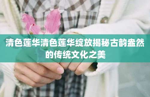 清色莲华清色莲华绽放揭秘古韵盎然的传统文化之美