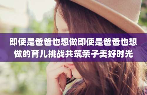即使是爸爸也想做即使是爸爸也想做的育儿挑战共筑亲子美好时光