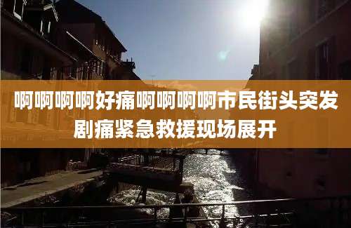 啊啊啊啊好痛啊啊啊啊市民街头突发剧痛紧急救援现场展开