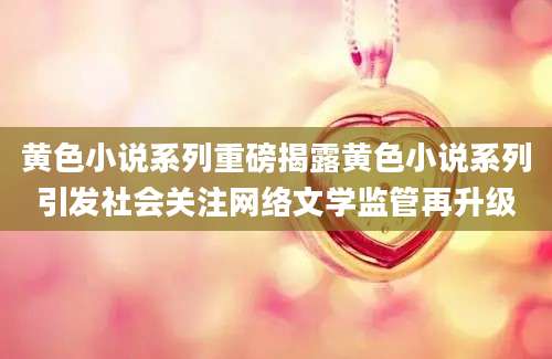 黄色小说系列重磅揭露黄色小说系列引发社会关注网络文学监管再升级