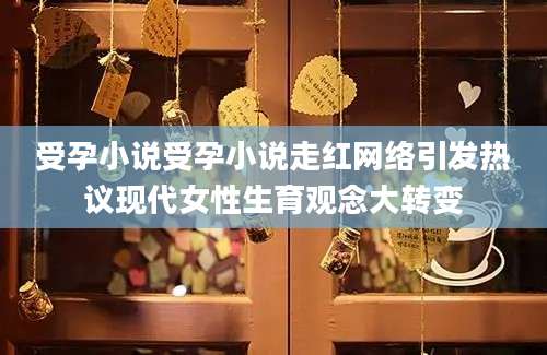 受孕小说受孕小说走红网络引发热议现代女性生育观念大转变