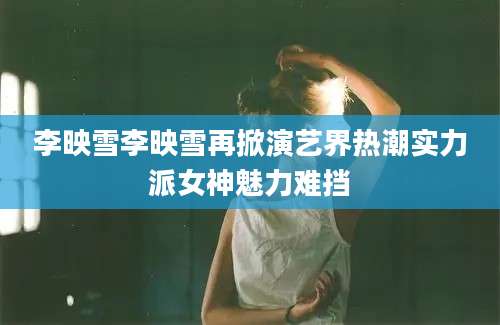 李映雪李映雪再掀演艺界热潮实力派女神魅力难挡
