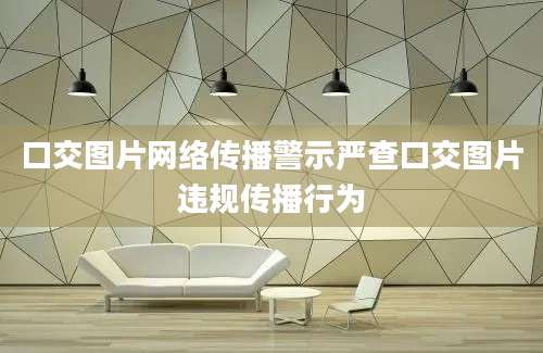 口交图片网络传播警示严查口交图片违规传播行为