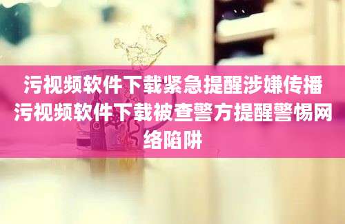 污视频软件下载紧急提醒涉嫌传播污视频软件下载被查警方提醒警惕网络陷阱