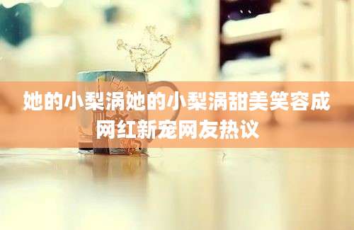 她的小梨涡她的小梨涡甜美笑容成网红新宠网友热议
