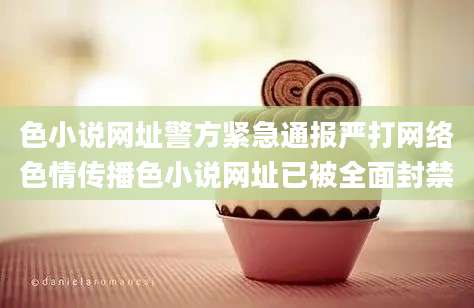 色小说网址警方紧急通报严打网络色情传播色小说网址已被全面封禁