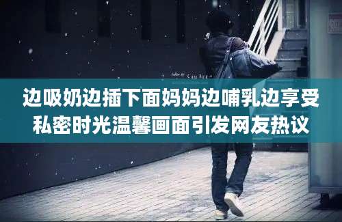 边吸奶边插下面妈妈边哺乳边享受私密时光温馨画面引发网友热议