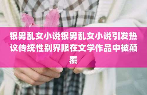 银男乱女小说银男乱女小说引发热议传统性别界限在文学作品中被颠覆