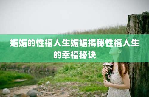 媚媚的性福人生媚媚揭秘性福人生的幸福秘诀