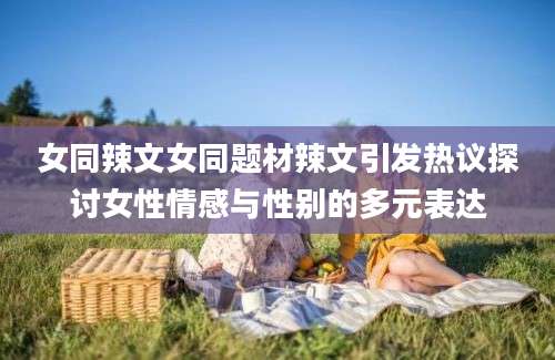 女同辣文女同题材辣文引发热议探讨女性情感与性别的多元表达