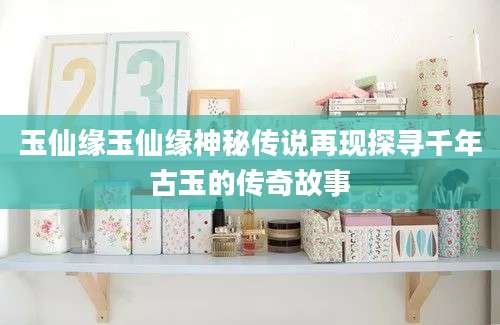 玉仙缘玉仙缘神秘传说再现探寻千年古玉的传奇故事