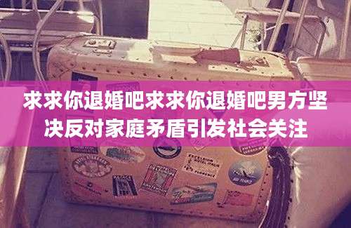求求你退婚吧求求你退婚吧男方坚决反对家庭矛盾引发社会关注