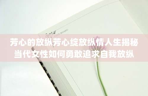 芳心的放纵芳心绽放纵情人生揭秘当代女性如何勇敢追求自我放纵