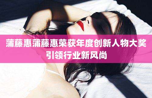 蒲藤惠蒲藤惠荣获年度创新人物大奖引领行业新风尚