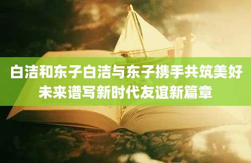 白洁和东子白洁与东子携手共筑美好未来谱写新时代友谊新篇章