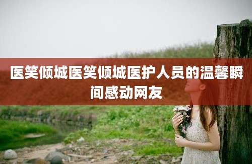 医笑倾城医笑倾城医护人员的温馨瞬间感动网友