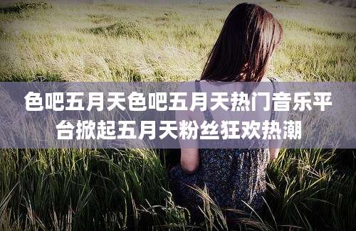 色吧五月天色吧五月天热门音乐平台掀起五月天粉丝狂欢热潮