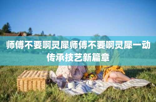 师傅不要啊灵犀师傅不要啊灵犀一动传承技艺新篇章