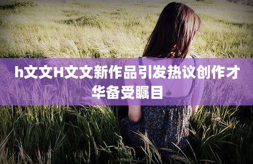 h文文H文文新作品引发热议创作才华备受瞩目