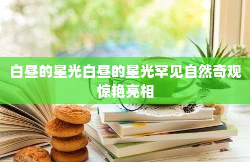 白昼的星光白昼的星光罕见自然奇观惊艳亮相