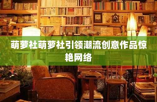 萌萝社萌萝社引领潮流创意作品惊艳网络